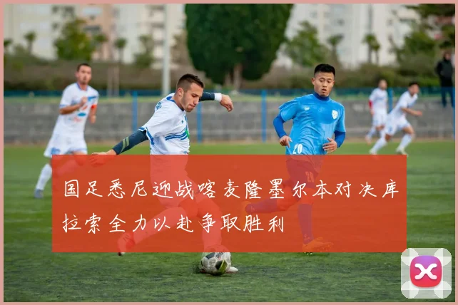 国足悉尼迎战喀麦隆墨尔本对决库拉索全力以赴争取胜利
