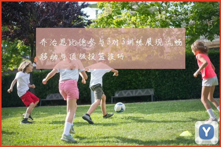 乔治恩比德参与3对3训练展现流畅移动与顶级投篮技巧