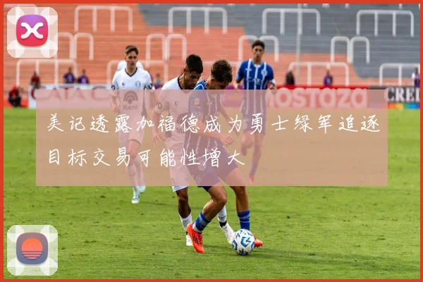 美记透露加福德成为勇士绿军追逐目标交易可能性增大
