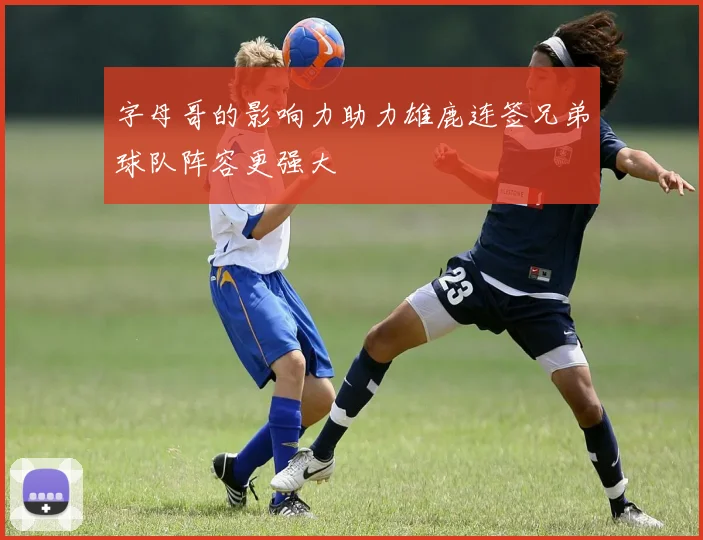 字母哥的影响力助力雄鹿连签兄弟球队阵容更强大