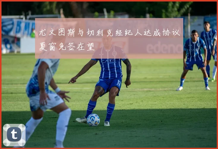 尤文图斯与切利克经纪人达成协议夏窗免签在望