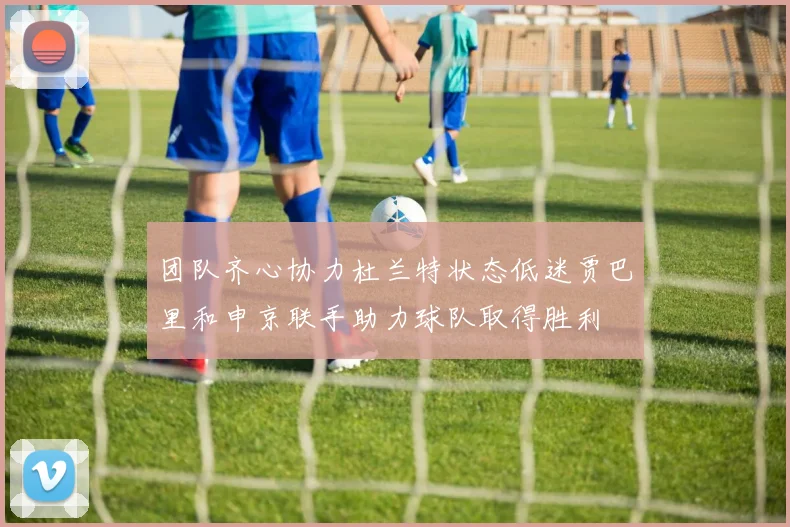 团队齐心协力杜兰特状态低迷贾巴里和申京联手助力球队取得胜利