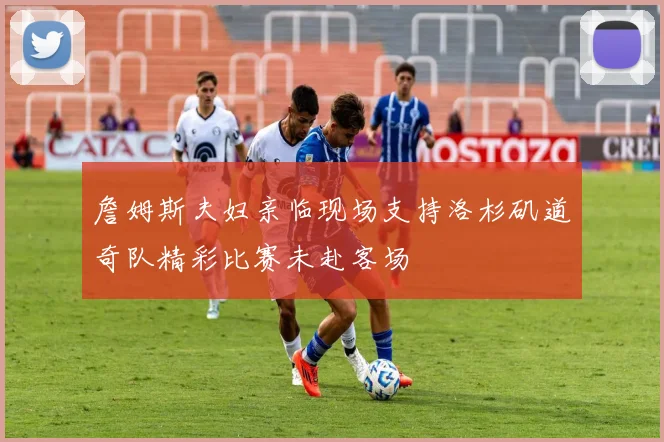 詹姆斯夫妇亲临现场支持洛杉矶道奇队精彩比赛未赴客场