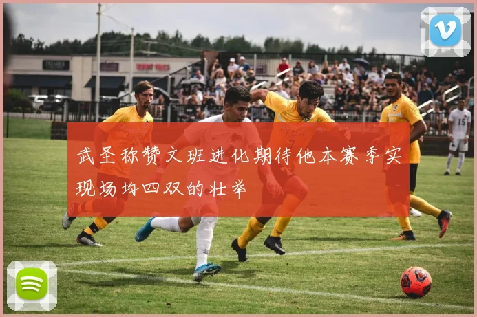 武圣称赞文班进化期待他本赛季实现场均四双的壮举