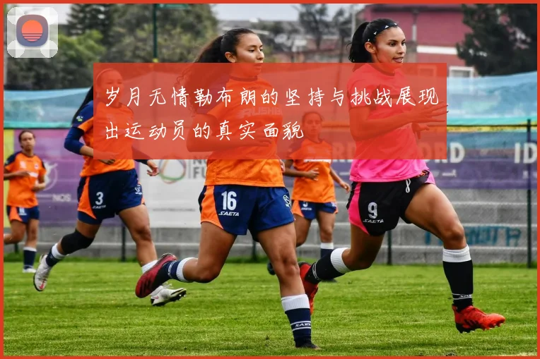 岁月无情勒布朗的坚持与挑战展现出运动员的真实面貌