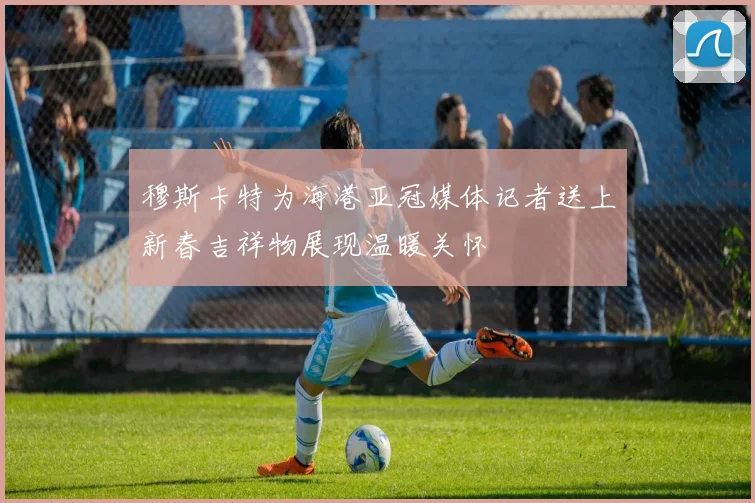 穆斯卡特为海港亚冠媒体记者送上新春吉祥物展现温暖关怀