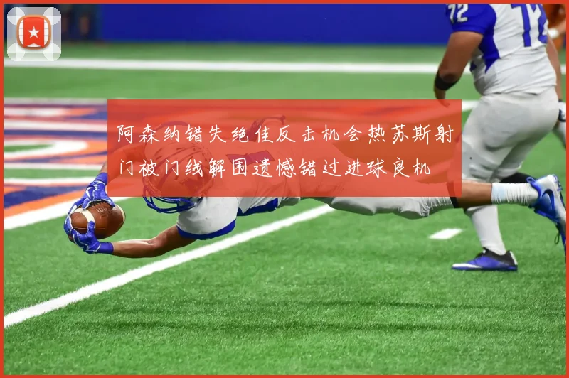 阿森纳错失绝佳反击机会热苏斯射门被门线解围遗憾错过进球良机
