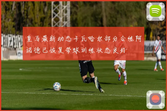 皇马最新动态卡瓦哈尔部分合练阿诺德已恢复带球训练状态良好