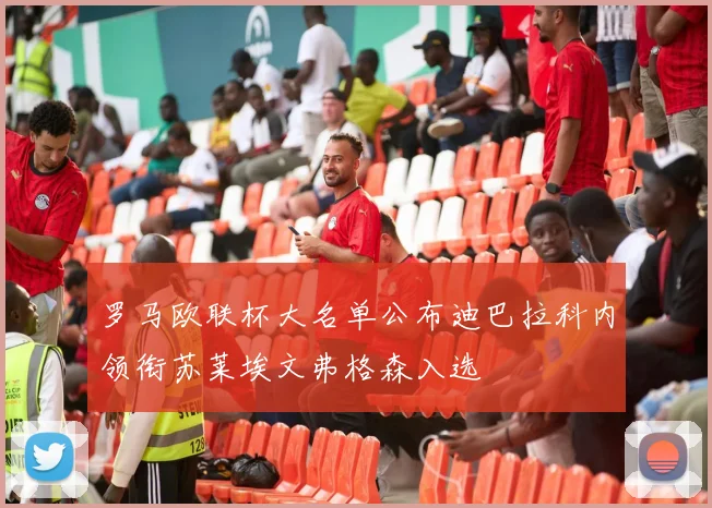 罗马欧联杯大名单公布迪巴拉科内领衔苏莱埃文弗格森入选