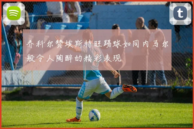 乔科尔赞埃斯特旺踢球如同内马尔般令人陶醉的精彩表现