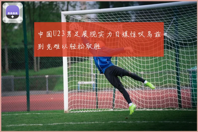 中国U23男足展现实力日媒惊叹乌兹别克难以轻松取胜