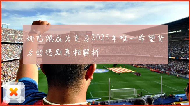 姆巴佩成为皇马2025年唯一希望背后的悲剧真相解析