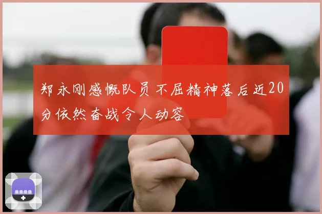 郑永刚感慨队员不屈精神落后近20分依然奋战令人动容