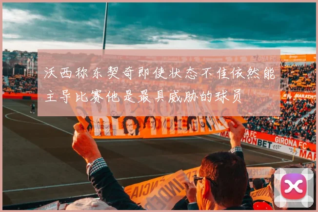 沃西称东契奇即使状态不佳依然能主导比赛他是最具威胁的球员