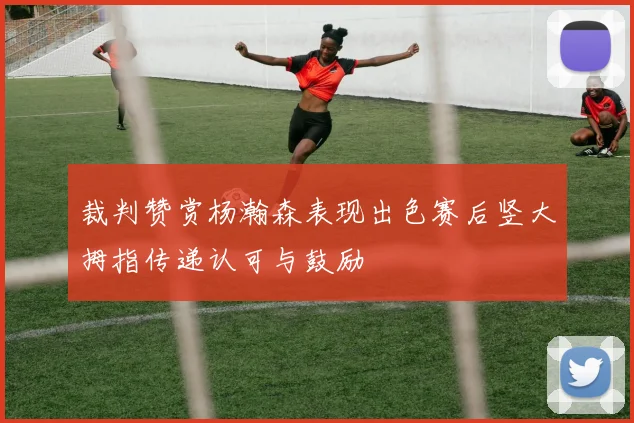 裁判赞赏杨瀚森表现出色赛后竖大拇指传递认可与鼓励