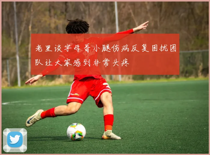 老里谈字母哥小腿伤病反复困扰团队让大家感到非常头疼