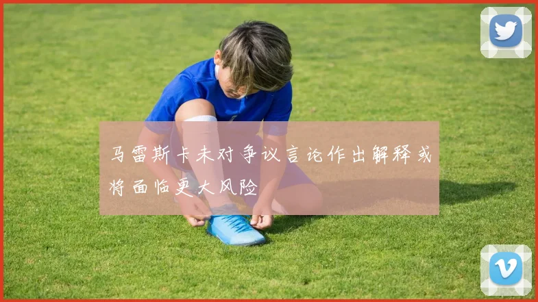 马雷斯卡未对争议言论作出解释或将面临更大风险