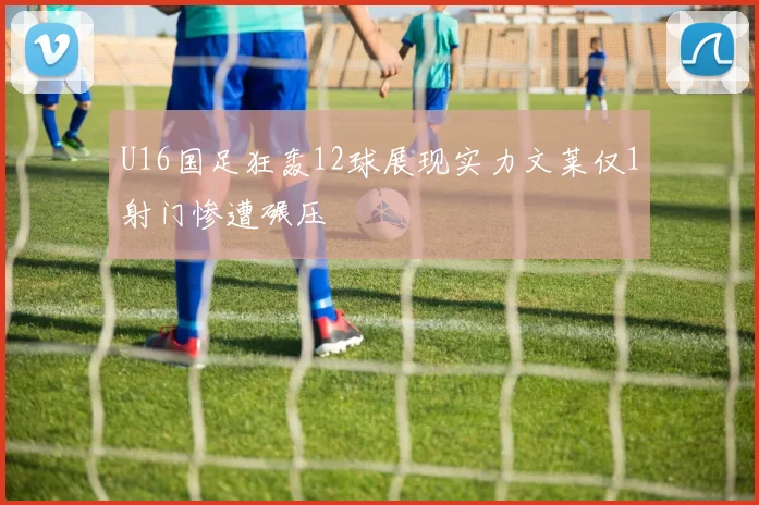 U16国足狂轰12球展现实力文莱仅1射门惨遭碾压
