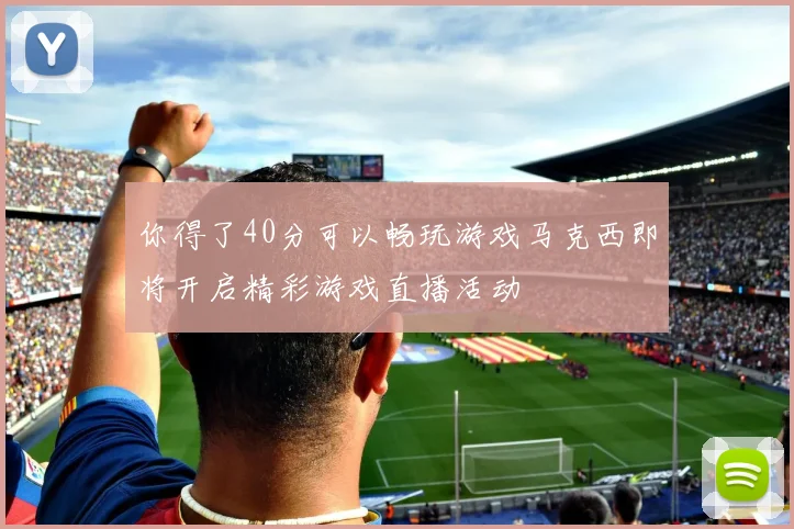你得了40分可以畅玩游戏马克西即将开启精彩游戏直播活动