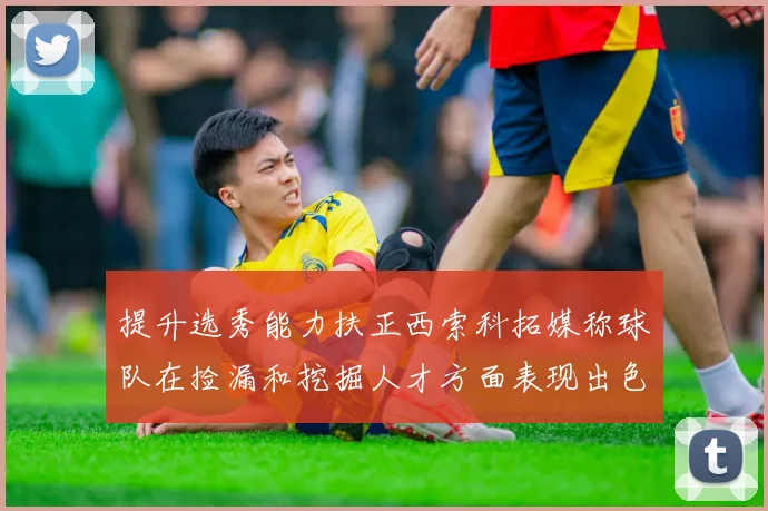 提升选秀能力扶正西索科拓媒称球队在捡漏和挖掘人才方面表现出色
