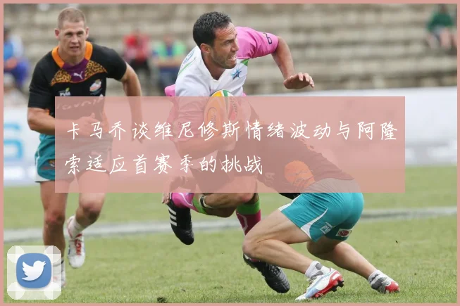 卡马乔谈维尼修斯情绪波动与阿隆索适应首赛季的挑战