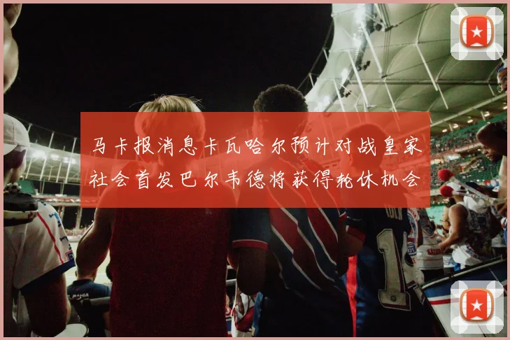 马卡报消息卡瓦哈尔预计对战皇家社会首发巴尔韦德将获得轮休机会