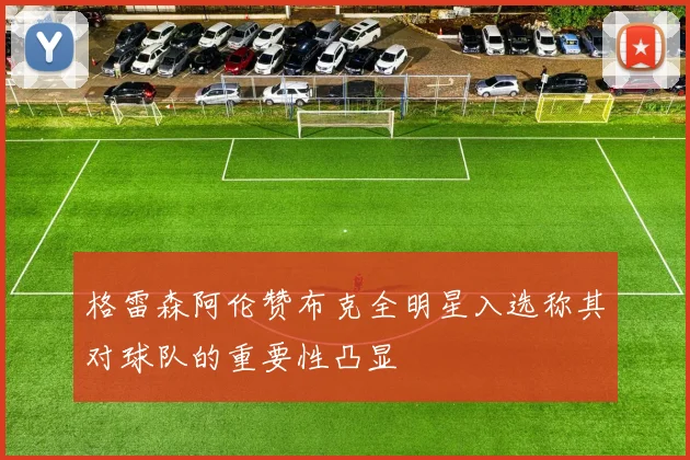 格雷森阿伦赞布克全明星入选称其对球队的重要性凸显