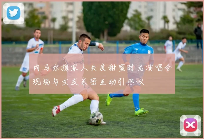 内马尔携家人共度甜蜜时光演唱会现场与女友亲密互动引热议