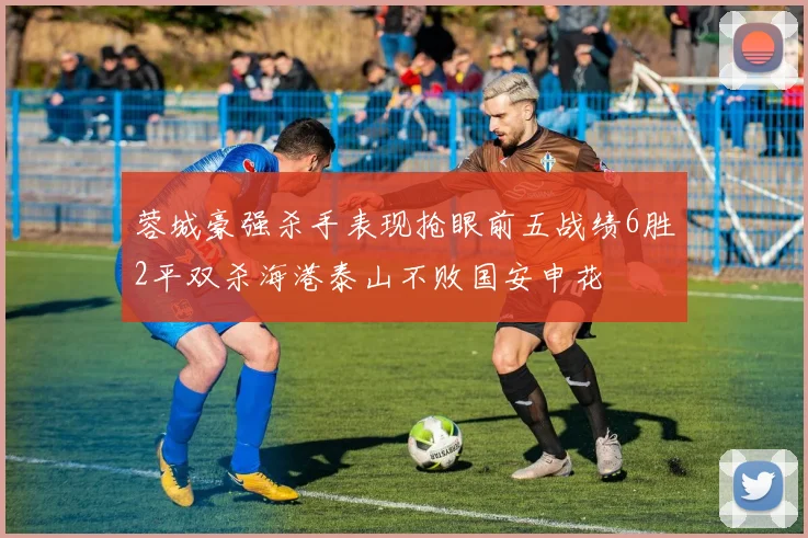 蓉城豪强杀手表现抢眼前五战绩6胜2平双杀海港泰山不败国安申花