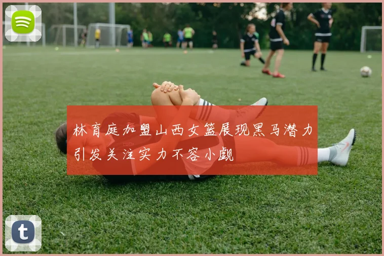 林育庭加盟山西女篮展现黑马潜力引发关注实力不容小觑