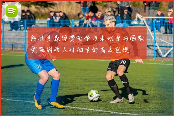 阿特金森称赞哈登与米切尔沟通默契强调两人对细节的高度重视