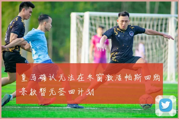 皇马确认无法在冬窗激活帕斯回购条款暂无签回计划