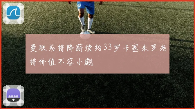 曼联或将降薪续约33岁卡塞米罗老将价值不容小觑