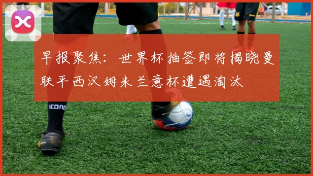 早报聚焦：世界杯抽签即将揭晓曼联平西汉姆米兰意杯遭遇淘汰