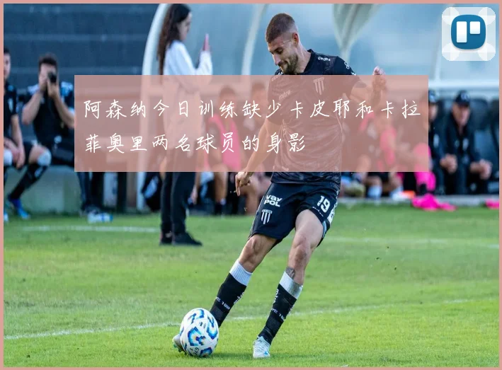 阿森纳今日训练缺少卡皮耶和卡拉菲奥里两名球员的身影