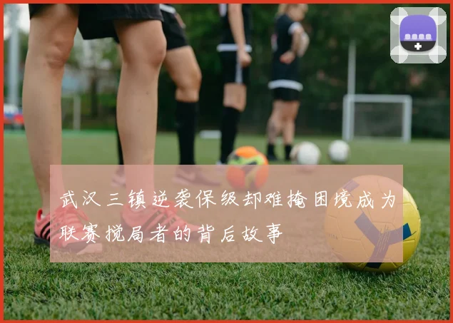 武汉三镇逆袭保级却难掩困境成为联赛搅局者的背后故事