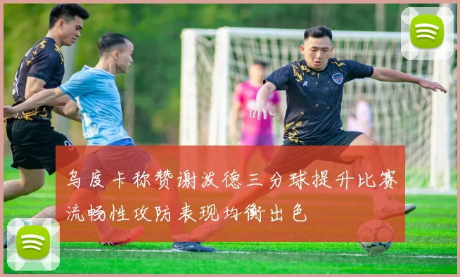 乌度卡称赞谢泼德三分球提升比赛流畅性攻防表现均衡出色