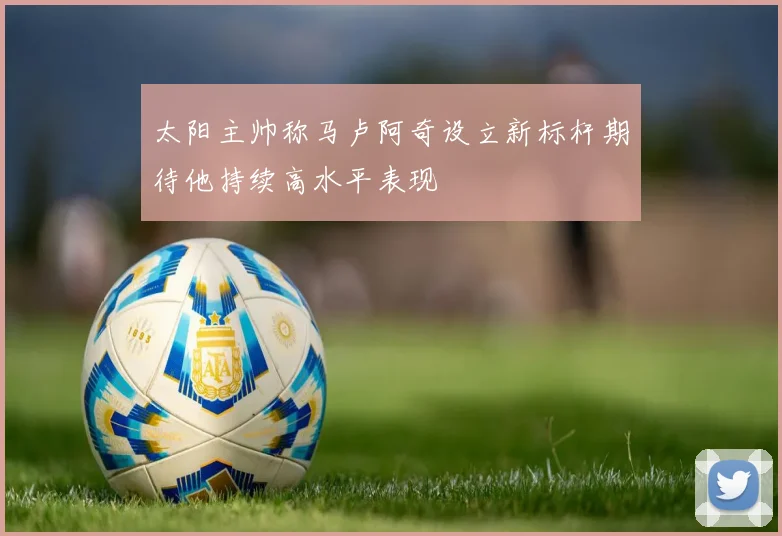太阳主帅称马卢阿奇设立新标杆期待他持续高水平表现