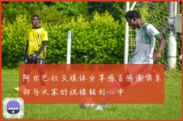 阿尔巴社交媒体分享感言感谢俱乐部与大家的祝福铭刻心中
