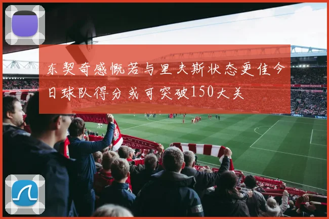 东契奇感慨若与里夫斯状态更佳今日球队得分或可突破150大关