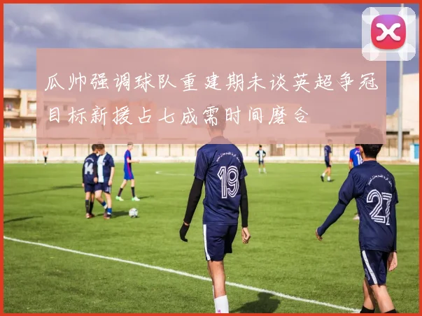 瓜帅强调球队重建期未谈英超争冠目标新援占七成需时间磨合